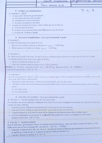 φ Vérifiez vos connaissances
Exercice 1:OCM
1. La lone subit l'actraction gravitationnelle :
a) de la œerre mais pas celle du soleil
b) seulement de la terre et du soleil
c) de toutes les planètes et du soleil
2. le poids d'un hommé sar la lune n'est îe même que sur la terre car
a) ill est très loin de la terre ;
h) la masse et le rayon de la lune sont différents de ceux de la terre
c) la masse de l'homme a changé
Exercices d'application : Force gravitationnelle et poids
* Exercice 2 :
Une balle de ping-pong a une masse de 2,5 g
1. Quel est son le poids à rabat au niveau de sol ? g_Terre=9,80NKg
2. Même question si la balle sur la lune g_Terre=1.62NKg
Exercice 2 :
On admet que le poids d'un corps est égal à la force d'attraction gravitationnelle exercée par la terre sur le corps.
Un satellne artifíciel de la terre a une masse de 80 Kg.
Quel est le poids du satellite as so! 
Donmées 2. Quel est le poids du satellite lorsqu'il est à 18 km d'alititude ? , Rayon de la terre :R_1=6400Km.
g-9,8NKg , masse de la Terre :M_1=5,98.10^(24)Kg
constante de gravitatión G=6,67,10^(-11)SI
Esercice 3 :
5.98.10^(21) tonnes, la lune a use masse égale à 1/83 de la masse de la terre. La distance Ton e-L une
。 La terre a une masse de varic entre 356375 Km et 406720 Km.
1 Exprimer la valeur des forces d'attraction gravitationnelle entre les deux astres
2. Calculer la valeur des forces d'attraction gravitationnelle entre la Terre et la Lune quand la distance entre les deux
astres !
a l  est la pêes pétite
b) esπ la plus grando
Exercices de synthèse : Force gravitationnelle et poide
Excrcice 4 : Navette spatiale entre la Terre et la Lume
On considère une mavette spatiale se dénlacan de la Terre vers la Lune. On annelle d la distance du centre de la Terre à la
navette, de masse 1800 Kg.
1. Exprimer la force d'attraction gravitationnelle exercée par la Terre sur la navette.
2. Exprimer la force d'attraction gravisationnelle excrcée par la Lune sur la navette
3. A quelle distance de de la terre les deux forces d'attraction précédenes suront-elles la même valeur ?
4. Les forces appliquées sur la navette se compensent-elles quand elle se trouve à la distance d, de la Terre ?
Déstance Terre-Lune 3,80.10°Km
Exercice 5 : Satellite artificiel
Dans le référentiel géocentrique ( Terre), un satellite artificiel de masse m, décrit une orbite circulaire de rayon 1, et de
M_1; Avec R_T=6370 km.
même centre que la Terre, de masse Exprimer en fonction de G,M_T,m_2,R_T , de rayom R_T , la valeur de la force d'attraction gravitationnelle exercée par la serce sur
H(1
e satelite au niveau du s (F_0)
Calculer l'alitude du satellise su F_a=F_a/16 , puis au niveau de l'orbite du satellie (F_5).