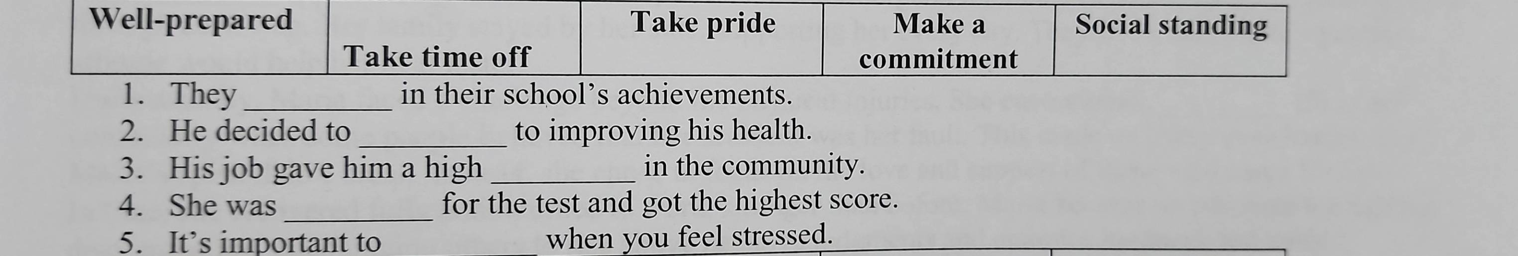 Well-prepared Take pride Make a Social standing 
Take time off commitment 
1. They_ in their school’s achievements. 
2. He decided to _to improving his health. 
3. His job gave him a high_ in the community. 
_ 
4. She was for the test and got the highest score. 
5. It’s important to when you feel stressed.