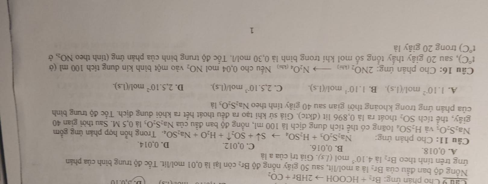 Cho phân ứng: Br_2+HCOOHto 2HBr+CO_2
D. 5,0.10
Nổng độ ban đầu của Br_2 là a mol/lít, sau 50 giây nồng độ Br_2 còn lại là 0,01 mol/lít. Tốc độ trung bình của phản
ứng trên tính theo Br_2 là 4.10^(-5) mol (Ls).endpmatrix .. Giá trị của a là
A. 0,018. B. 0,016. C. 0,012. D. 0,014.
Câu 11: Cho phản ứng: Na_2S_2O_3+H_2SO_4to Sdownarrow +SO_2uparrow +H_2O+Na_2SO_4. : Trong hỗn hợp phản ứng gồm
Na_2S_2O_3 và H_2SO_4 loàng có thể tích dung dịch là 100 ml, nồng độ ban đầu của Na_2S_2O_3 la0,5M 1. Sau thời gian 40
giây, thể tích SO_2 thoát ra là 0,896 lít (đktc). Giả sử khí tạo ra đều thoát hết ra khỏi dung dịch. Tốc độ trung bình
của phản ứng trong khoảng thời gian sau 40 giây tính theo Na_2S_2O_3 là
A. 1.10^(-2)mol/(1.s). B. 1.10^(-1) mol/(l.s). C. 2,5.10^(-3)mol/(1.s). D. 2,5.10^(-2) n 0l/(l.s).
Câu 16: Cho phản ứng: 2NO_2(kli)to N_2O_4 (kh) Nếu cho 0,04 mol NO_2 vào một bình kín dung tích 100 ml (ở
t°C) 0, sau 20 giây thấy tổng số mol khí trong bình là 0,30 mol/l. Tốc độ trung bình của phản ứng (tính theo NO_2, Ở
t°C) trong 20 giây là
1