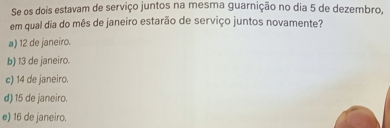 Se os dois estavam de serviço juntos na mesma guarnição no dia 5 de dezembro,
em qual dia do mês de janeiro estarão de serviço juntos novamente?
a) 12 de janeiro.
b) 13 de janeiro.
c) 14 de janeiro.
d) 15 de janeiro.
e) 16 de janeiro.