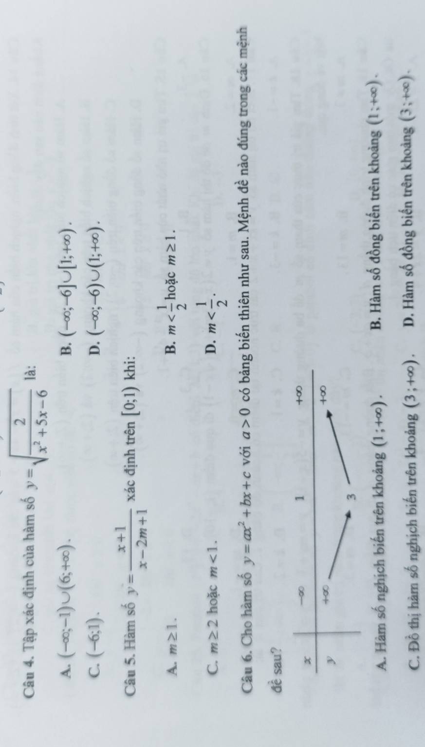 Tập xác định của hàm số y=sqrt(frac 2)x^2+5x-6 là:
A. (-∈fty ;-1)∪ (6;+∈fty ). B. (-∈fty ;-6]∪ [1;+∈fty ).
C. (-6;1). D. (-∈fty ;-6)∪ (1;+∈fty ).
Câu 5. Hàm số y= (x+1)/x-2m+1  xác định trên [0;1) khi:
A. m≥ 1. B. m hoặc m≥ 1.
C. m≥ 2 hoặc m<1. D. m
Câu 6. Cho hàm số y=ax^2+bx+c với a>0 có bảng biến thiên như sau. Mệnh đề nào đúng trong các mệnh
widehat awidehat e sau?
A. Hàm số nghịch biến trên khoảng (1;+∈fty ). B. Hàm số đồng biến trên khoảng (1;+∈fty ).
C. Đồ thị hàm số nghịch biến trên khoảng (3;+∈fty ). D. Hàm số đồng biến trên khoảng (3;+∈fty ).