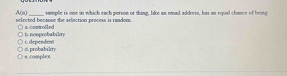 A(n) _ sample is one in which each person or thing, like an email address, has an equal chance of being
selected because the selection process is random.
a. controlled
b. nonprobability
c. dependent
d. probability
e. complex