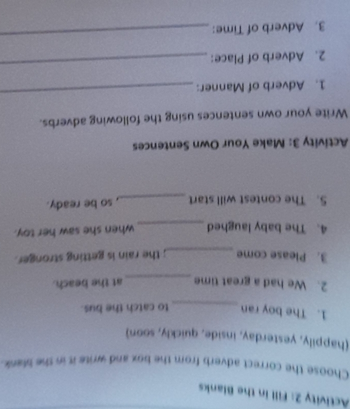 Activity 2: Fill in the Blanks 
Choose the correct adverb from the box and write it in the blank. 
(happily, yesterday, inside, quickly, soon) 
1. The boy ran 
_to catch the bus. 
2. We had a great time _at the beach. 
3. Please come _; the rain is getting stronger. 
4. The baby laughed _when she saw her toy. 
5. The contest will start _, so be ready. 
Activity 3: Make Your Own Sentences 
Write your own sentences using the following adverbs. 
1. Adverb of Manner: 
_ 
2. Adverb of Place: 
_ 
3. Adverb of Time: 
_