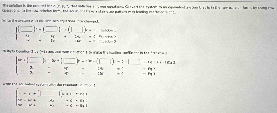 The solution is the ordered triple (x,y,z) that satisfies all three equations. Convert the system to an equivalent system that is in the row echelon form, by using row 
operations. In the row echelon form, the equations have a stair-step pattern with leading coefficients of 1. 
Write the system with the first two equations interchanged.
beginarrayl (□ )x+(□ )y+(□ )z=0 5x+4y+14z=0endarray. Equation 1 
Equation 2 
3x beginarrayr 4y+14z=0 3y+16z=0endarray Equation 3 
Multiply Equation 2 by (−1) and add with Equation 1 to make the leading coefficie
beginarrayr 6x+(□ )x+5y+(□ )y+19z+(□ )z=0+□ -Eq1+(-1)Eq2 5x+4y+14z=0endarray
x_1+x_2=x_3+x_4 beginarrayr 4y+14z=0 3y+16z=0endarray rightarrow Eq
arrow Eq3
Write the equivalent system with the resultant Equation 1.
beginarrayl x+y+(□ )z=0rightarrow Eq1 5x+4y+14z=0rightarrow  5x+3y+16z=0rightarrow Eq3endarray.