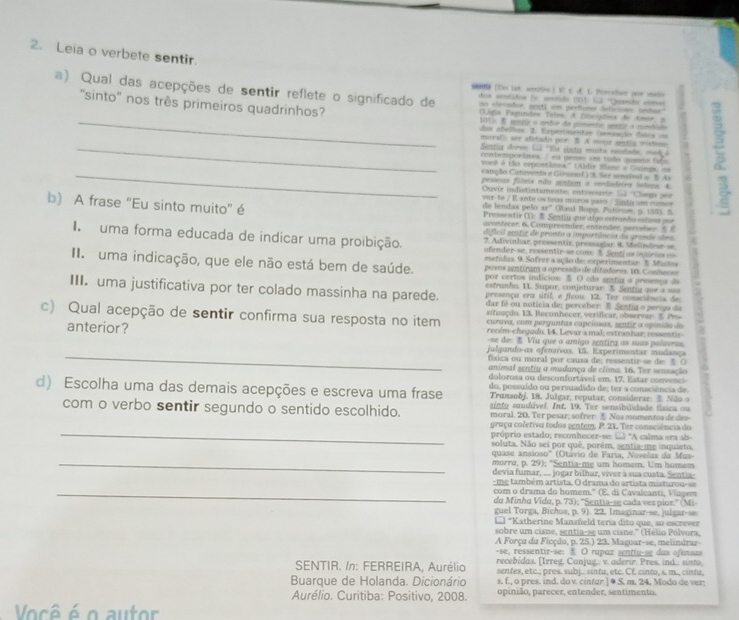 Leia o verbete sentir.
a) Qual das acepções de sentir reflete o significado de hoa aetidoa (v. senrida (1)1 □ ''Quenca ceroes
[Do lat. aefre ) t. t u. t. orahaer yaur vane
''sinto'' nos três primeiros quadrinhos?  (Ligia Esgundos Teles: A Disciódins de Amr, a
no elevadoe, pesti um perficns idicino setae
_11). B nencir o ardor da primnto: sentlr is mumbins
das abelhos: 3. Eeparimetas (semuação dsics ou
mural ser abitadis por B. A mons senths irishom
_ Santia doren Gã 'Eu snta musta cdade' mel 
cstemporâneaea pemao une todo quento fafo
yoeê é tão empontânea.'' (Aldir Blanr a Guings, na
_catção Catuento e Girun! ) 3. Ser semeival o B. A
pessoas fúteix não sentem a verdudeira beteso. 4.
Ouvir indistintamente; entrgee Sl 'Chego por
de lendas pelo var-te / K ante os teus muros paro / Sunto um moe
b) A frase "Eu sinto muito" é Pressentir () & Sentu que algo estranho estioa por
48° (Raul Bonp, Patírion, p. 155). 5
aconfocer, 6. Compreender, entender, perrsher  5 8
dificil aentir de pronto a importência da grande obra.
I uma forma educada de indicar uma proibição. afender-se, ressentir-se com 8. Senti as igurias o
7. Adivinhar, pressentir, pressagiar 8. Melindear s
metidas. 9. Sofrez a ação de: experimentar: 5. Muita
I  uma indicação, que ele não está bem de saúde. povos aentiram a apressão de ditudores. 10. Conheces
por certos indicios: B O odo sentiu a presença ds
estrunho, 11. Supor, conjeturar: $ Sentia que a sus
III. uma justificativa por ter colado massinha na parede. dar fé ou notícia de, perceber: B. Sentia o perigo da
presença era útil, e ficou. 12. Tez comsciência de
c) Qual acepção de sentir confirma sua resposta no item sifunçdo. 13. Reconhecer, verificar, observar. E P :
curava, com perguntas capciosas, seutir a opinsão do
anterior?  recém-chegudo. 14. Levar a mal; estranhar; messentir-
-se de:  Viu que o amigo zentira as suas palavras,
_
julgundo-os ofensívas. US. Experimentar mudança
fsica ou moral por causa de: ressentir-se de: § O
animal sentiy a mudança de clima. 16. Ter sensação
dolorosa ou desconfortável em. 17. Estar convenci
d) Escolha uma das demais acepções e escreva uma frase do, possuído ou persuadido de; ter a consciência de.
Transobj, 18. Julgar, reputar, considerar    N ão 
sinto saudável. Int. 19. Ter sensibilidade física ou
com o verbo sentir segundo o sentido escolhido. moral. 20. Ter pesar; sofrer.  Nos momentos de des
_
graça coletiva todos sentem, P. 21. Ter consciência do
próprio estado; reconhecer-se: ..) "A calma era ab-
soluta. Não sei por quê, porém, sentia-me inquieto,
_
quase ansioso' (Otávio de Faria, Novelos da Mus-
morrø, p. 29); "Sentia-mẹ um homem. Um homem
devia fumar, ... jogar bilhar, viver à sua custa. Sentia
-me também artista. O drama do artista misturou-se
_com o drama do homem." (E. di Cavalcanti, Vlagem
do Minha Vida, p. 73); 'Sentia-se cada ves pior.'' (Mi
guel Torga, Bíchos, p. 9). 22. Imaginar-se, julgar-se
L *Katherine Mansñeld teria dito que, so escrever
sobre um cisne, sentia-se um cisne." (Hélio Pólvora,
A Força du Ficção, n. 25.) 23, Maguar-se, melindrar
-se, ressentir-se: § O rapaz sentiu-se das ofensus
SENTIR. /n: FERREIRA, Aurélio recebídas. (Irreg. Conjug.. v. aderir. Pres, ind.: sinto,
senfes, etc.; près. subj.: sinta, etc. CE. cinto, s. m., cinta,
Buarque de Holanda. Dicionário s. f., o pres. ind. do v. cintar.] @ S. m. 24. Modo de ver
Aurélio. Curitiba: Positivo, 2008. opinião, parecer, entender, sentimento.
Você é o autor