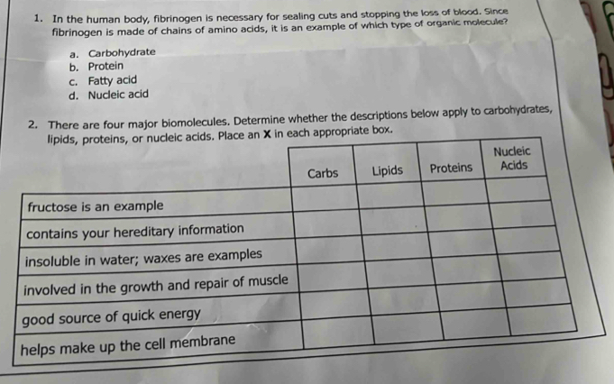 In the human body, fibrinogen is necessary for sealing cuts and stopping the loss of blood. Since
fibrinogen is made of chains of amino acids, it is an example of which type of organic molecule?
a. Carbohydrate
b. Protein
c. Fatty acid
d. Nucleic acid
2. There are four major biomolecules. Determine whether the descriptions below apply to carbohydrates,