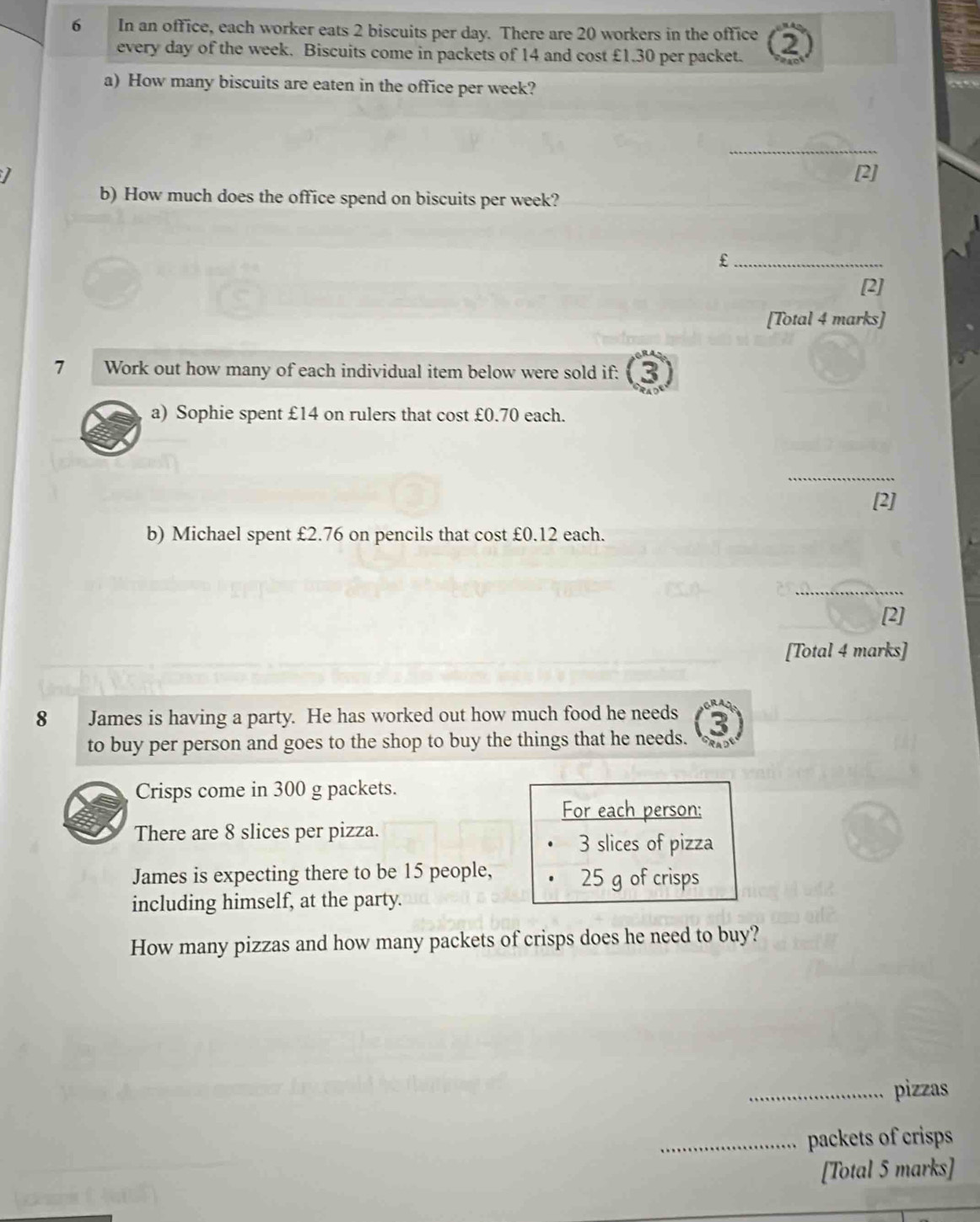 In an office, each worker eats 2 biscuits per day. There are 20 workers in the office 2) 
every day of the week. Biscuits come in packets of 14 and cost £1.30 per packet. 
a) How many biscuits are eaten in the office per week? 
_ 
I [2] 
b) How much does the office spend on biscuits per week? 
_£ 
[2] 
[Total 4 marks] 
7 Work out how many of each individual item below were sold if: 3 
a) Sophie spent £14 on rulers that cost £0.70 each. 
_ 
[2] 
b) Michael spent £2.76 on pencils that cost £0.12 each. 
_ 
[2] 
[Total 4 marks] 
8 James is having a party. He has worked out how much food he needs 
to buy per person and goes to the shop to buy the things that he needs. 
Crisps come in 300 g packets. 
For each person: 
There are 8 slices per pizza.
3 slices of pizza 
James is expecting there to be 15 people, 25 g of crisps 
including himself, at the party. 
How many pizzas and how many packets of crisps does he need to buy? 
_pizzas 
_packets of crisps 
[Total 5 marks]
