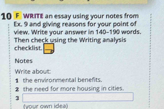 WRITE an essay using your notes from 
Ex. 9 and giving reasons for your point of 
view. Write your answer in 140-190 words. 
Then check using the Writing analysis 
checklist. □ 
Notes 
Write about: 
1 the environmental benefits. 
2 the need for more housing in cities. 
3 □
(your own idea)