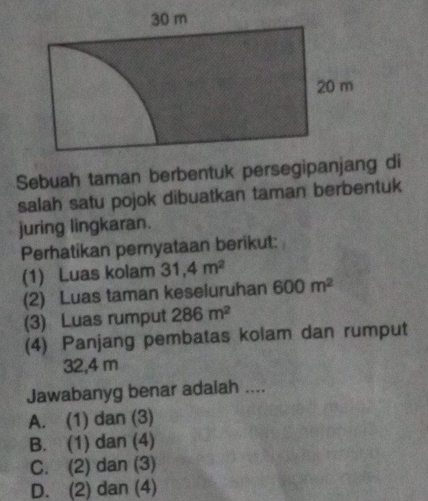 Sebuah taman berbentuk persegipanjang di
salah satu pojok dibuatkan taman berbentuk
juring lingkaran.
Perhatikan pernyataan berikut:
(1) Luas kolam 31,4m^2
(2) Luas taman keseluruhan 600m^2
(3) Luas rumput 286m^2
(4) Panjang pembatas kolam dan rumput
32,4 m
Jawabanyg benar adaiah ....
A. (1) dan (3)
B. (1) dan (4)
C. (2) dan (3)
D. (2) dan (4)