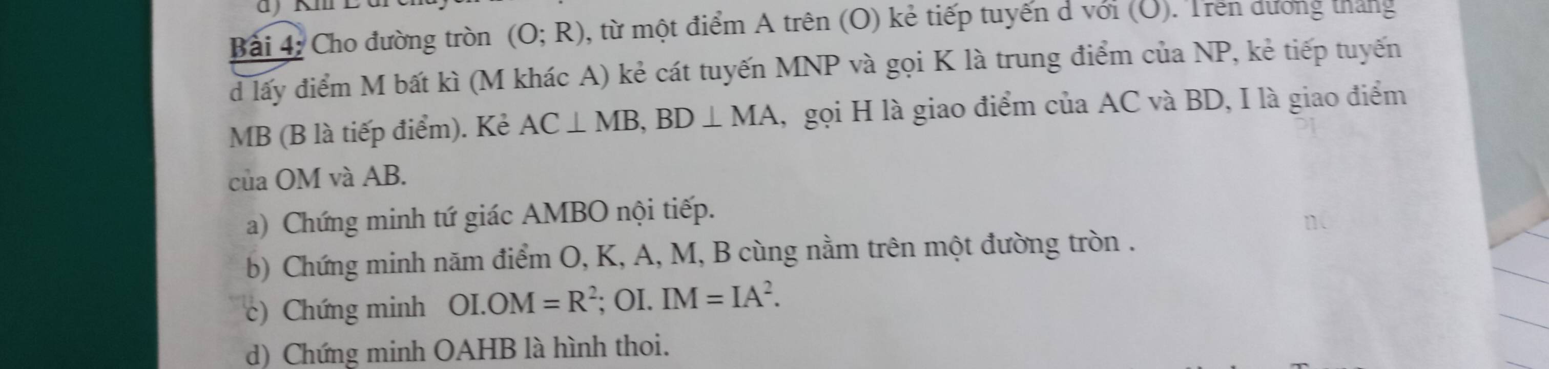 Cho đường tròn (O;R) , từ một điểm A trên (O) kẻ tiếp tuyến d với (O). Trên dương tháng 
d lấy điểm M bất kì (M khác A) kẻ cát tuyến MNP và gọi K là trung điểm của NP, kẻ tiếp tuyến
MB (B là tiếp điểm). Kẻ AC⊥ MB, BD⊥ MA , gọi H là giao điểm của AC và BD, I là giao điểm 
của OM và AB. 
a) Chứng minh tứ giác AMBO nội tiếp. 
b) Chứng minh năm điểm O, K, A, M, B cùng nằm trên một đường tròn . 
c) Chứng minh OI.OM=R^2; OI. IM=IA^2. 
d) Chứng minh OAHB là hình thoi.