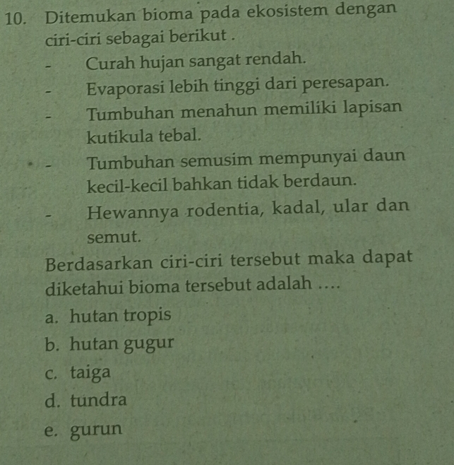 Ditemukan bioma pada ekosistem dengan
ciri-ciri sebagai berikut .
- Curah hujan sangat rendah.
- Evaporasi lebih tinggi dari peresapan.
- Tumbuhan menahun memiliki lapisan
kutikula tebal.
Tumbuhan semusim mempunyai daun
kecil-kecil bahkan tidak berdaun.
Hewannya rodentia, kadal, ular dan
semut.
Berdasarkan ciri-ciri tersebut maka dapat
diketahui bioma tersebut adalah …
a. hutan tropis
b. hutan gugur
c. taiga
d. tundra
e. gurun