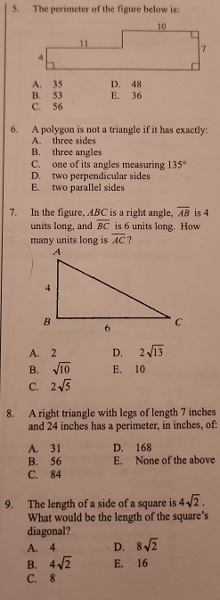 The perimeter of the figure below is:
A. 35 D. 48
B. 53 E. 36
C. 56
6. A polygon is not a triangle if it has exactly:
A. three sides
B. three angles
C. one of its angles measuring 135°
D. two perpendicular sides
E. two parallel sides
7. In the figure, ABC is a right angle, overline AB is 4
units long, and overline BC is 6 units long. How
many units long is overline AC ?
A. 2 D. 2sqrt(13)
B. sqrt(10) E. 10
C. 2sqrt(5)
8. A right triangle with legs of length 7 inches
and 24 inches has a perimeter, in inches, of:
A. 31 D. 168
B. 56 E. None of the above
C. 84
9. The length of a side of a square is 4sqrt(2). 
What would be the length of the square's
diagonal?
A. 4 D. 8sqrt(2)
B. 4sqrt(2) E. 16
C. 8