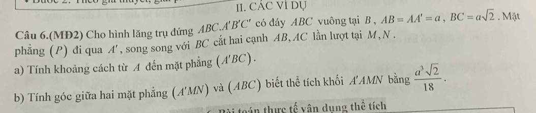 CÁC Vỉ Dụ 
Câu 6.(MĐ2) Cho hình lăng trụ đứng ABC.A'' B'C' có đáy ABC vuông tại B , AB=AA'=a, BC=asqrt(2). Mặt 
phẳng (P) đi qua A ', , song song với BC cắt hai cạnh AB, AC lần lượt tại M, N . 
a) Tính khoảng cách từ A đến mặt phẳng (A'BC). 
b) Tính góc giữa hai mặt phẳng (A' M iv  và (ABC) biết thể tích khối A'AMN bằng  a^3sqrt(2)/18 . 
ván thực tế vân dung thể tích