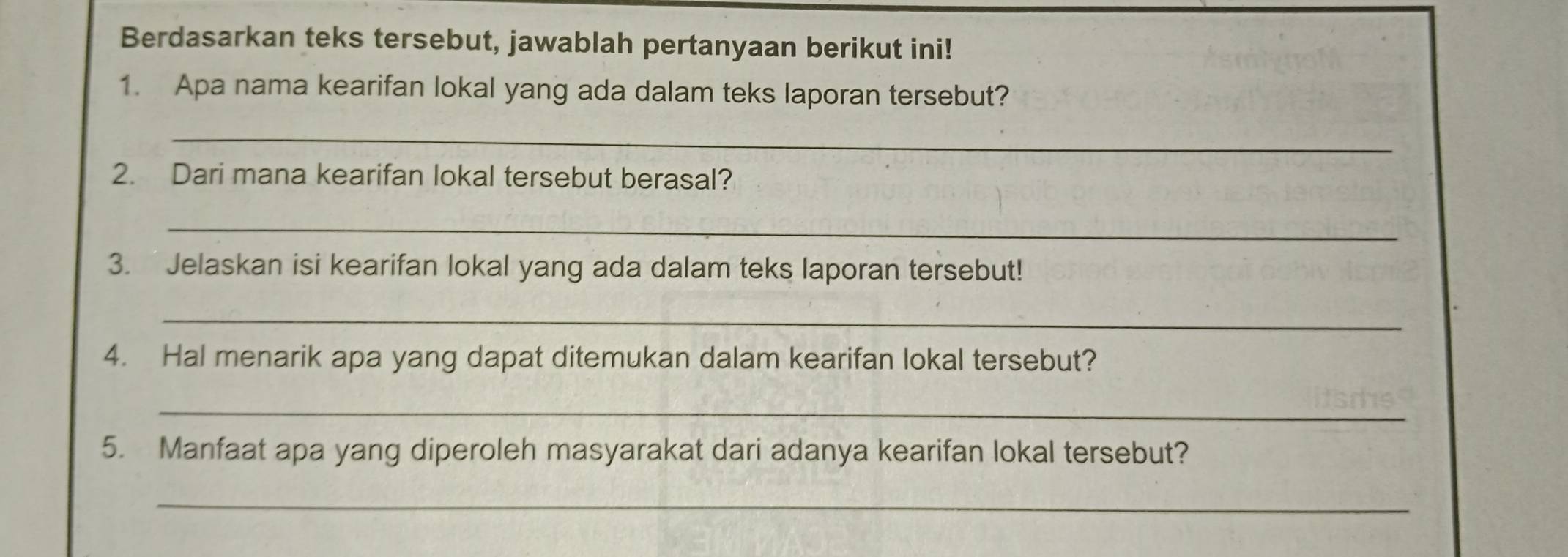 Berdasarkan teks tersebut, jawablah pertanyaan berikut ini! 
1. Apa nama kearifan lokal yang ada dalam teks laporan tersebut? 
_ 
2. Dari mana kearifan lokal tersebut berasal? 
_ 
3. Jelaskan isi kearifan lokal yang ada dalam teks laporan tersebut! 
_ 
4. Hal menarik apa yang dapat ditemukan dalam kearifan lokal tersebut? 
_ 
5. Manfaat apa yang diperoleh masyarakat dari adanya kearifan lokal tersebut? 
_