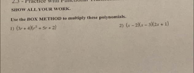 2.3 - Practice with Pin 
SHOW ALL YOUR WORK. 
Use the BOX METHOD to multiply these polynomials. 
1) (3r+4)(r^2+5r+2) 2) (x-2)(x-3)(2x+1)