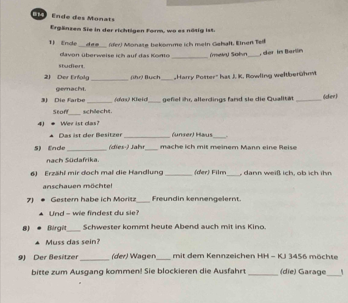 B14 Ende des Monats 
Ergänzen Sie in der richtigen Form, wo es nötig ist. 
1) Ende des_ (der) Monatø bekomme ich mein Gehalt. Einen Tell 
davon überweise ich auf das Konto _(mein) Sohn _, der in Berlin 
studiert. 
2) Der Erfolg _(ihr) Buch _„Harry Potter" hat J. K. Rowling weltberühmt 
gemacht. 
3) Die Farbe _(das) Kleid_ gefiel ihr, allerdings fand sie die Qualität _(der) 
Stoff_ schlecht. 
4) Wer ist das? 
Das ist der Besitzer _(unser) Haus_ . 
5) Ende _ dies-) Jahr_ mache ich mit meinem Mann eine Reise 
nach Südafrika. 
6) Erzähl mir doch mal die Handlung _(der) Film_ , dann weiß ich, ob ich ihn 
anschauen möchte! 
7) Gestern habe ich Moritz_ Freundin kennengelernt. 
Und - wie findest du sie? 
8) Birgit_ Schwester kommt heute Abend auch mit ins Kino. 
Muss das sein? 
9) Der Besitzer _(der) Wagen_ mit dem Kennzeichen HH - KJ 3456 möchte 
bitte zum Ausgang kommen! Sie blockieren die Ausfahrt _(die) Garage_