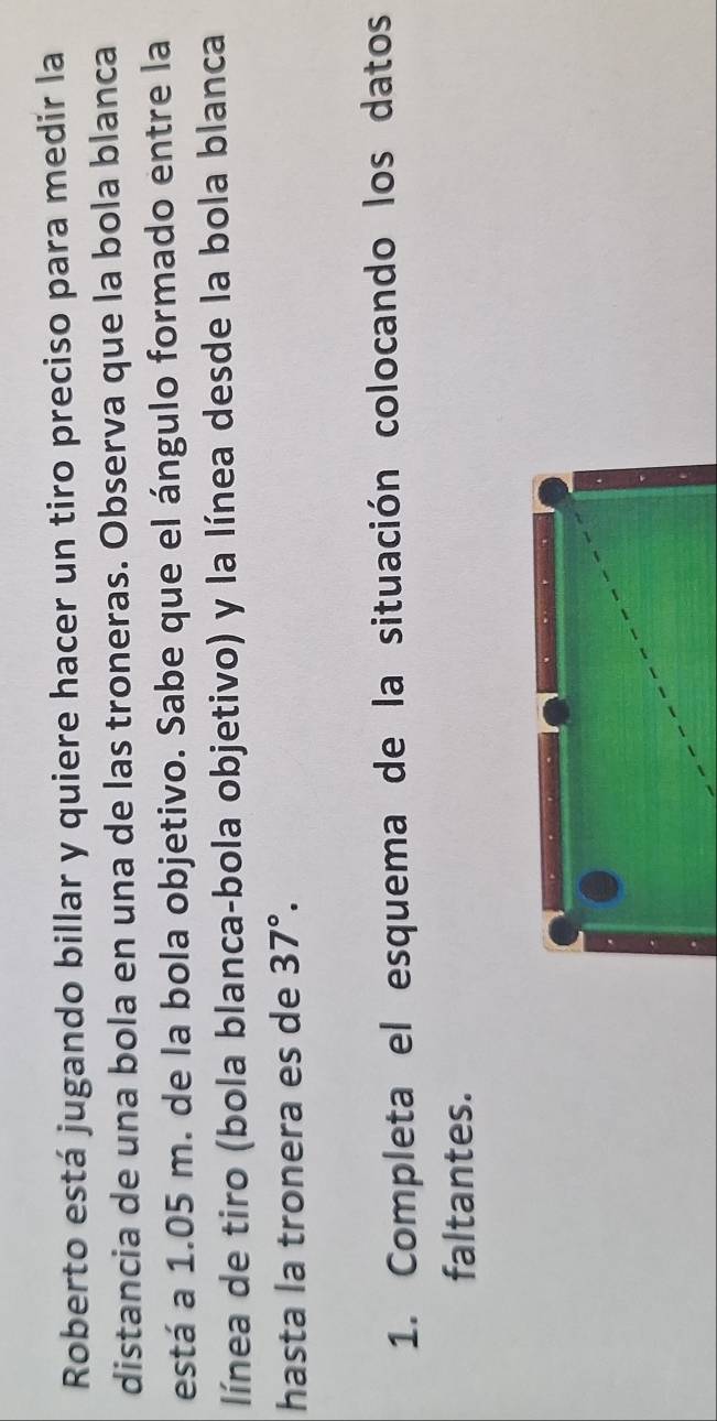 Roberto está jugando billar y quiere hacer un tiro preciso para medir la 
distancia de una bola en una de las troneras. Observa que la bola blanca 
está a 1.05 m. de la bola objetivo. Sabe que el ángulo formado entre la 
línea de tiro (bola blanca-bola objetivo) y la línea desde la bola blanca 
hasta la tronera es de 37°. 
1. Completa el esquema de la situación colocando los datos 
faltantes.