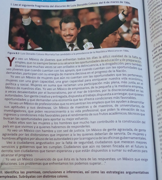 aldo Colosio del 6 de marzo de 1994.
r    sider
'n o s
í     ntud 
acept.   e 
arrolló 
naspect
El auto 
Figura B.3 Luis Donaldo Colosio Murrieta fue candidato a la presidencia de la República Mexicana en 1994,
To veo un México de jóvenes que enfrentan todos los días la difícil realidad de la falta de  
empleo, que no siempre tienen a su alcance las oportunidades de educación y de preparación umar de
Jóvenes que muchas veces se ven orillados a la delincuencia, a la drogadicción; pero también on nu es
veo jóvenes que cuando cuentan con los apovos, que cuando cuentan con las oportunidades que
Adem
demandan, participan con su energía de manera decisiva en el progreso de la Nación.
Yo veo un México de mujeres que aún no cuentan con las oportunidades que les pertenecen
mujeres con una gran capacidad, una gran capacidad para enriquecer nuestra vida económica forma é ns am 
politica y social. Mujeres en suma que reclaman una participación más plena, más justa, en el auestro
México de nuestros días. Yo veo un México de empresarios, de la pequeña y la mediana empresa
a veces desalentados por el burocratismo, por el mar de trámites, por la discrecionalidad en las
Una
autoridades. Son gente creativa v entregada, dispuesta al trabajo, dispuesta a arriesgar, que quieren  el a
oportunidades y que demandan una economía que les ofrezca condiciones más favorables.
Yo veo un México de profesionistas que no encuentran los empleos que los ayuden a desarroliar desar
sus aptitudes y sus destrezas. Un México de maestras y de maestros, de universitarios, de mism
investigadores, que piden reconocimiento a su vida profesional, que piden la elevación de sus
a es
ingresos y condiciones más favorables para el rendimiento de sus frutos académicos; técnicos que gu5
buscan las oportunidades para aportar su mejor esfuerzo.
Ader
Todos ellos son las mujeres y los hombres que mucho han contribuido a la construcción del
 ！
país en que vivimos y a quienes habremos de responderles.
pue
Yo veo un México con hambre y con sed de justicia. Un México de gente agraviada, de gente
tran
agraviada por las distorsiones que imponen a la ley quienes deberían de servirla. De mujeres y
qui
hombres afligidos por abuso de las autoridades o por la arrogancia de las oficinas gubernamentales. CD
Veo a ciudadanos angustiados por la falta de seguridad, ciudadanos que merecen mejores tr
servicios y gobiernos que les cumplan. Ciudadanos que aún no tienen fincada en el futuro la hs
derrota; son ciudadanos que tienen esperanza y que están dispuestos a sumar su esfuerzo para
alcanzar el progreso.
Yo veo un México convencido de que ésta es la hora de las respuestas; un México que exige
soluciones. Los problemas que enfrentamos los podemos superar.. "
II. Identifica las premisas, conclusiones e inferencias, así como las estrategias argumentativas
empleadas. Subráyalas con distintos colores.