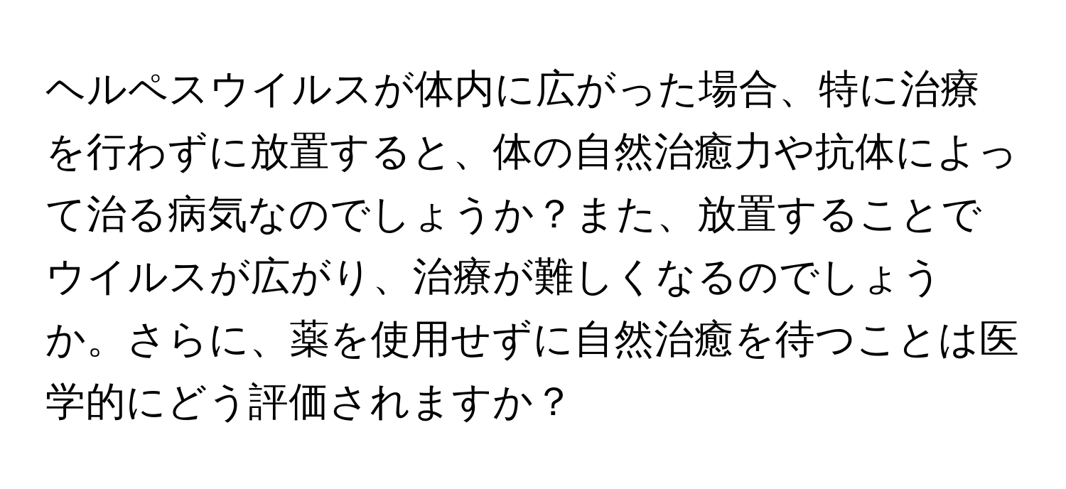 ヘルペスウイルスが体内に広がった場合、特に治療を行わずに放置すると、体の自然治癒力や抗体によって治る病気なのでしょうか？また、放置することでウイルスが広がり、治療が難しくなるのでしょうか。さらに、薬を使用せずに自然治癒を待つことは医学的にどう評価されますか？