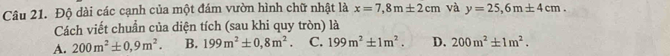 Độ dài các cạnh của một đám vườn hình chữ nhật là x=7,8m± 2cm và y=25,6m± 4cm. 
Cách viết chuẩn của diện tích (sau khi quy tròn) là
A. 200m^2± 0,9m^2. B. 199m^2± 0,8m^2. C. 199m^2± 1m^2. D. 200m^2± 1m^2.