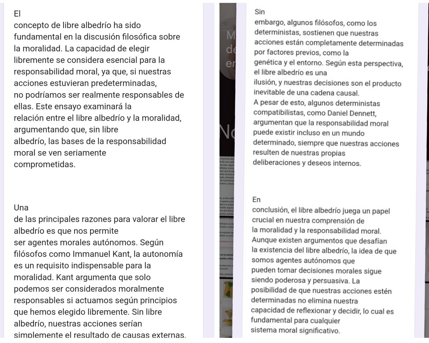 El Sin
concepto de libre albedrío ha sido
 embargo, algunos filósofos, como los
fundamental en la discusión filosófica sobre
M deterministas, sostienen que nuestras
acciones están completamente determinadas
la moralidad. La capacidad de elegir d por factores previos, como la
libremente se considera esencial para la genética y el entorno. Según esta perspectiva,
responsabilidad moral, ya que, si nuestras el libre albedrío es una
acciones estuvieran predeterminadas, ilusión, y nuestras decisiones son el producto
no podríamos ser realmente responsables de
inevitable de una cadena causal.
ellas. Este ensayo examinará la
A pesar de esto, algunos deterministas
compatibilistas, como Daniel Dennett,
relación entre el libre albedrío y la moralidad,
argumentan que la responsabilidad moral
argumentando que, sin libre puede existir incluso en un mundo
albedrío, las bases de la responsabilidad determinado, siempre que nuestras acciones
moral se ven seriamente resulten de nuestras propias
comprometidas.
deliberaciones y deseos internos.
En
Una conclusión, el libre albedrío juega un papel
de las principales razones para valorar el libre crucial en nuestra comprensión de
albedrío es que nos permite la moralidad y la responsabilidad moral.
ser agentes morales autónomos. Según
Aunque existen argumentos que desafían
filósofos como Immanuel Kant, la autonomía
la existencia del libre albedrío, la idea de que
somos agentes autónomos que
es un requisito indispensable para la pueden tomar decisiones morales sigue
moralidad. Kant argumenta que solo siendo poderosa y persuasiva. La
podemos ser considerados moralmente posibilidad de que nuestras acciones estén
responsables si actuamos según principios determinadas no elimina nuestra
que hemos elegido libremente. Sin libre capacidad de reflexionar y decidir, lo cual es
albedrío, nuestras acciones serían
fundamental para cualquier
sistema moral significativo.
simplemente el resultado de causas externas.