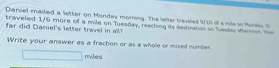 Daniel mailed a letter on Monday morning. The letter traveled 9/10 of a mile on Monday. It 
traveled 1/6 more of a mile on Tuesday, reaching its destination on Tuesday afternoon. How 
far did Daniel's letter travel in all? 
Write your answer as a fraction or as a whole or mixed number.
□ miles