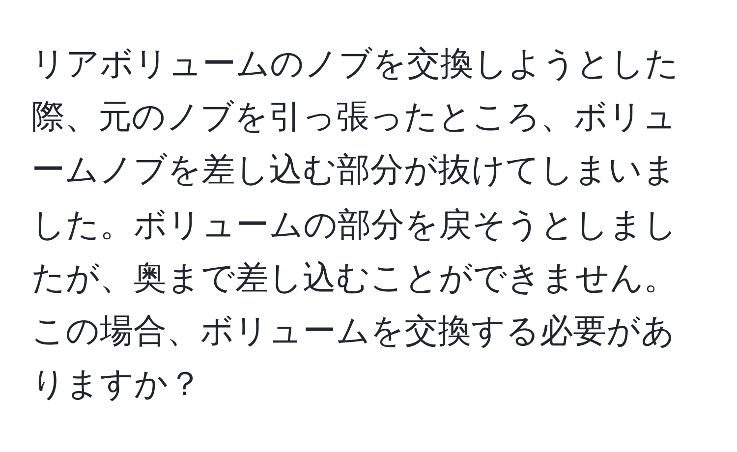 リアボリュームのノブを交換しようとした際、元のノブを引っ張ったところ、ボリュームノブを差し込む部分が抜けてしまいました。ボリュームの部分を戻そうとしましたが、奥まで差し込むことができません。この場合、ボリュームを交換する必要がありますか？