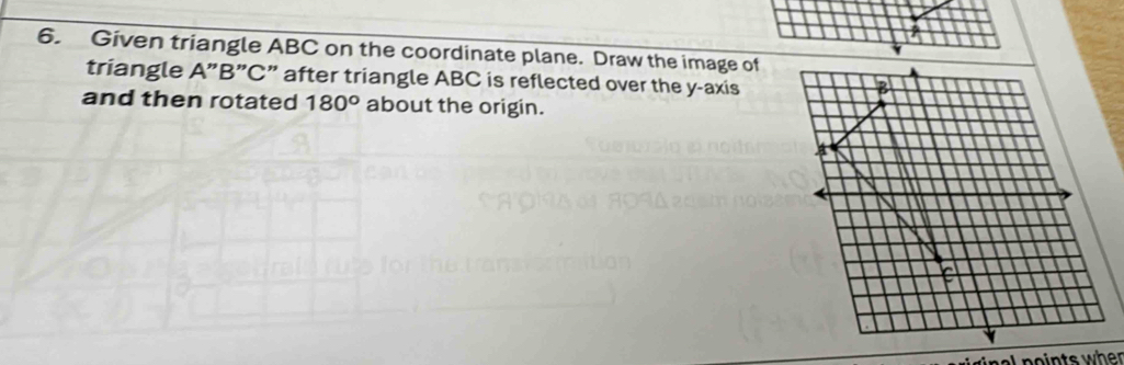 Given triangle ABC on the coordinate plane. Draw the image of 
triangle A ” B ” C ” after triangle ABC is reflected over the y-axis
B
and then rotated 180° about the origin. 
nal noints when