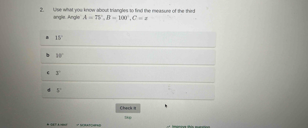 Use what you know about triangles to find the measure of the third
angle. Angle A=75°, B=100°, C=x
a 15°
b 10°
C 3°
d 5°
Check It
Skip
★ GET A HINT SCRATCHPAD Improve this auestion