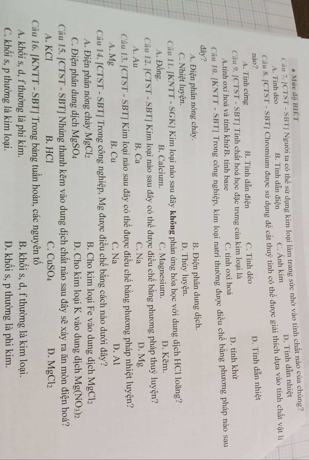 Mức độ BIÉT
Câu 7. [CTST - SBT] Người ta có thể sử dụng kim loại làm trang sức nhờ vào tính chất nào của chúng?
A. Tính dèo B. Tính dẫn điện C. Ánh kim D. Tính dẫn nhiệt
Câu 8. [CTST - SBT] Chromium được sử dụng để cắt thuỷ tinh có thể được giải thích dựa vào tính chất vật lý
nào? D. Tính dẫn nhiệt
A. Tính cứng B. Tính dẫn điện C. Tính dẻo
Câu 9. [CTST - SBT] Tính chất hoá học đặc trưng của kim loại là
A.tính oxi hoá và tính khử B. tính base
C. tính oxi hoá D. tính khử
Câu 10. [KNTT - SBT] Trong công nghiệp, kim loại natri thường được điều chế bằng phương pháp nào sau
đây?
A. Điện phân nóng chảy. B. Điện phân dung dịch.
C. Nhiệt luyện. D. Thủy luyện.
Câu 11. [KNTT - SGK] Kim loại nào sau đây không phản ứng hóa học với dung dịch HCl loãng?
A. Đồng. B. Calcium. C. Magnesium. D. Kẽm.
Câu 12. [CTST - SBT] Kim loại nào sau đây có thể được điều chế bằng phương pháp thuỷ luyện?
A. Au B. Ca C. Na D. Mg
Câu 13. [CTST - SBT] Kim loại nào sau đây có thể được điều chế bằng phương pháp nhiệt luyện?
A. Mg B. Cu C. Na D. Al
Câu 14. [CTST - SBT] Trong công nghiệp, Mg được điều chế bằng cách nào dưới đây?
A. Điện phân nóng chảy MgCl_2 B. Cho kim loại Fe vào dung dịch MgCl_2
C. Điện phân dung dịch MgSO_4 D. Cho kim loại K vào dung dịch Mg(NO_3)_2
Câu 15. [CTST - SBT] Nhúng thanh kẽm vào dung dịch chất nào sau đây sẽ xảy ra ăn mòn điện hoá?
A. KCl B. HCl C. CuSO_4 D. MgCl_2
Câu 16. [KNTT - SBT] Trong bảng tuần hoàn, các nguyên tố
A. khối s, d, f thường là phi kim. B. khối s, d, f thường là kim loại.
C. khối s, p thường là kim loại. D. khối s, p thường là phi kim.