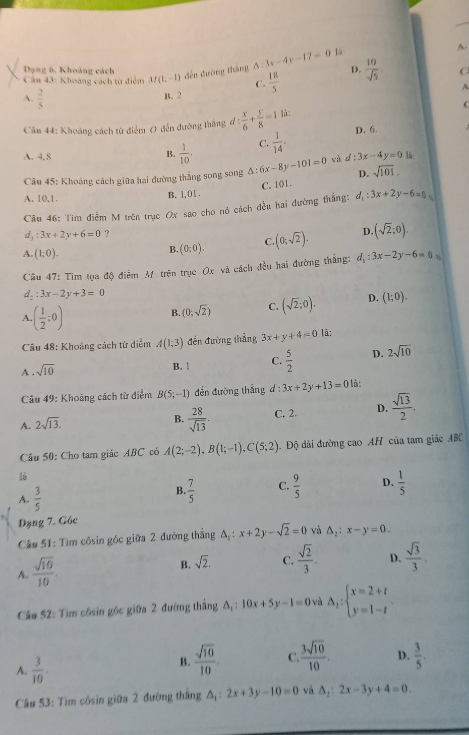 Dạng 6. Khoảng cách
Câu 43: Khoảng cách từ điểm M(1;-1) đến đường thāng △ :3x-4y-17=0 D.  10/sqrt(5) 
C.  18/5 
C
A
A.  2/5 
B. 2
Câu 44: Khoảng cách từ điểm 0 đến đường thắng d: x/6 + y/8 =1 là:

B.  1/10 .
C.  1/14 .
D. 6.
A. 4.8 và d:3x-4y=0 là:
Câu 45: Khoảng cách giữa hai đường thẳng song song △ :6x-8y-101=0 D. sqrt(101).
A. 10,1. B. 1, 01 . C. 101.
Câu 46: Tìm điểm M trên trục Ox sao cho nó cách đều hai đường thắng: d_1:3x+2y-6=0
C (0;sqrt(2)). D. (sqrt(2);0).
d; :3x+2y+6=0 ？
B. (0;0).
A. (1;0). d_1:3x-2y-6=0
Câu 47: Tìm tọa độ điểm M trên trục Ox và cách đều hai đường thẳng:
d_2:3x-2y+3=0
A. ( 1/2 ;0)
B. (0;sqrt(2)) C. (sqrt(2);0). D. (1;0).
Câu 48: Khoảng cách từ điểm A(1;3) đến đường thắng 3x+y+4=0 là:
A . sqrt(10)
C.
B. 1  5/2 
D. 2sqrt(10)
Câu 49: Khoảng cách từ điểm B(5;-1) đến đường thắng d : 3x+2y+13=0 là:
D.  sqrt(13)/2 .
A. 2sqrt(13).
B.  28/sqrt(13) .
C. 2.
Câu 50: Cho tam giác ABC có A(2;-2),B(1;-1),C(5;2). Độ dài đường cao AH của tam giác ABC
là
D.
A.  3/5 
B.  7/5   9/5   1/5 
C.
Dạng 7. Góc
*  Câầu 51: Tìm côsin góc giữa 2 đường thẳng A: x+2y-sqrt(2)=0 và △ _2:x-y=0.
 sqrt(10)/10 ,
B. sqrt(2). C.  sqrt(2)/3 .  sqrt(3)/3 ,
D.
Câu 52: Tìm côsin góc giữa 2 đường thẳng △ _1:10x+5y-1=0 và △ _2:beginarrayl x=2+t y=1-tendarray.
A.  3/10 .
B.  sqrt(10)/10 .
C  3sqrt(10)/10 .
D.  3/5 ,
Câu 53: Tìm côsin giữa 2 đường thắng △ _1: 2x+3y-10=0 và △ _2:2x-3y+4=0.