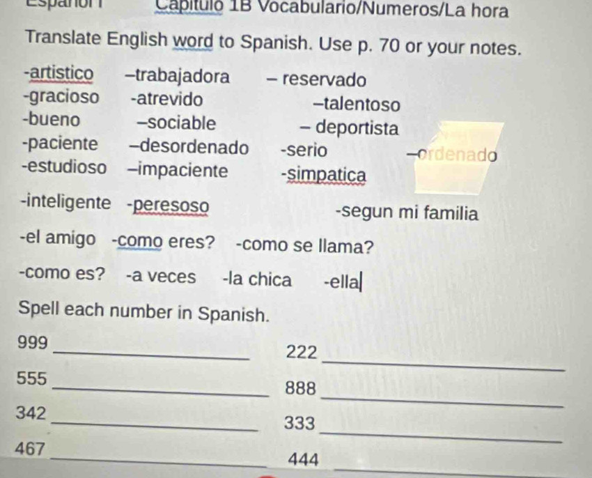 Espanon Capítulo 1B Vocabulario/Numeros/La hora 
Translate English word to Spanish. Use p. 70 or your notes. 
-artistico -trabajadora - reservado 
-gracioso -atrevido -talentoso 
-bueno -sociable - deportista 
-paciente -desordenado -serio cordenado 
-estudioso -impaciente -simpatica 
inteligente -peresoso -segun mi familia 
-el amigo -como eres? -como se llama? 
-como es? -a veces -la chica -ella| 
Spell each number in Spanish. 
_
999 _ 222
_
555 _ 888
_
342_  333
_
467 _ 444