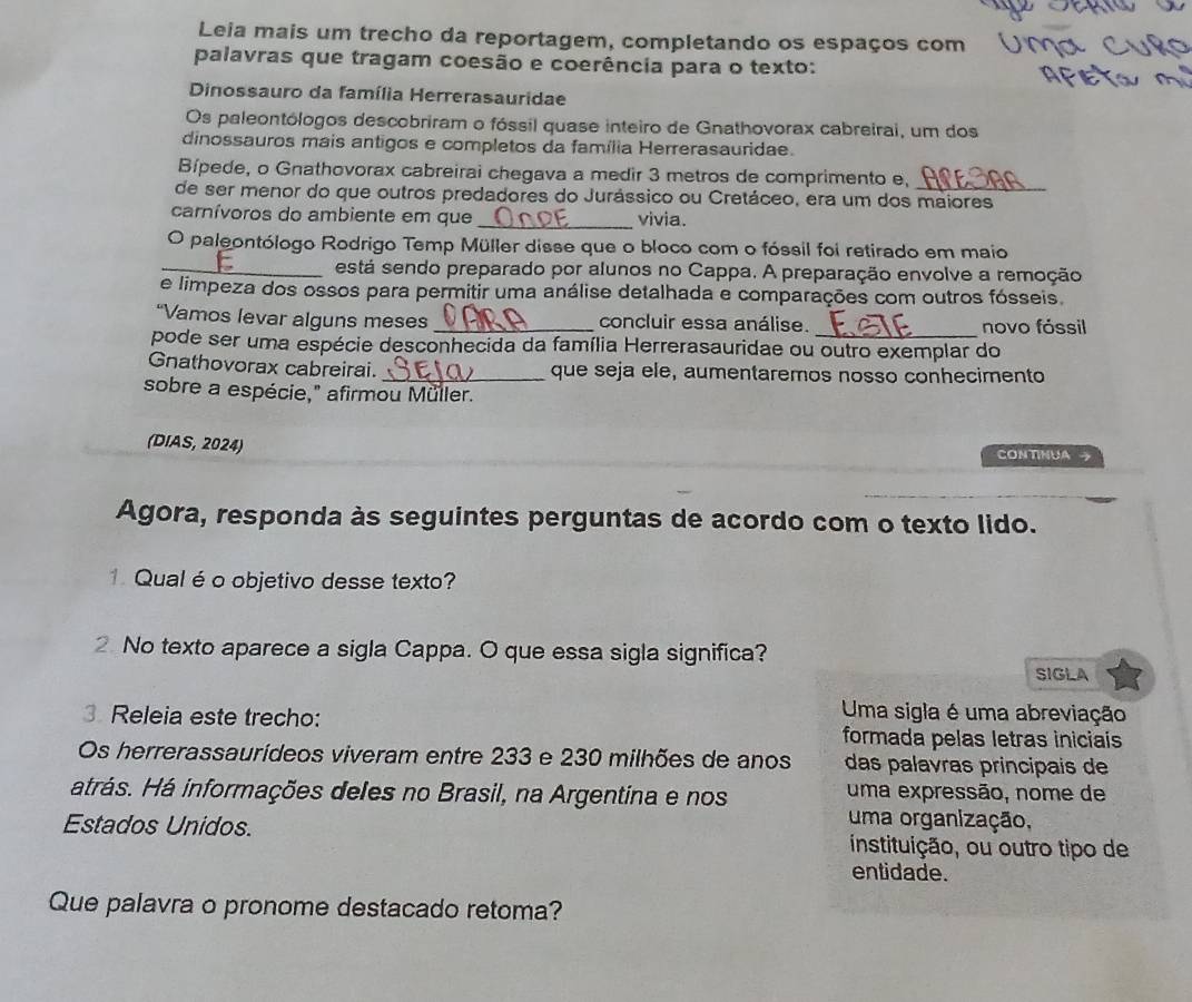 Leia mais um trecho da reportagem, completando os espaços com
palavras que tragam coesão e coerência para o texto:
Dinossauro da família Herrerasauridae
Os paleontólogos descobriram o fóssil quase inteiro de Gnathovorax cabreirai, um dos
dinossauros mais antigos e completos da família Herrerasauridae.
Bípede, o Gnathovorax cabreirai chegava a medir 3 metros de comprimento e,
de ser menor do que outros predadores do Jurássico ou Cretáceo, era um dos maiores
carnívoros do ambiente em que _vivia.
O paleontólogo Rodrigo Temp Müller disse que o bloco com o fóssil foi retirado em maio
_está sendo preparado por alunos no Cappa. A preparação envolve a remoção
e limpeza dos ossos para permitir uma análise detalhada e comparações com outros fósseis.
“Vamos levar alguns meses _concluir essa análise. _novo fóssil
pode ser uma espécie desconhecida da família Herrerasauridae ou outro exemplar do
Gnathovorax cabreirai. _que seja ele, aumentaremos nosso conhecimento
sobre a espécie," afirmou Müller.
(DIAS, 2024) CONTINUA 
Agora, responda às seguintes perguntas de acordo com o texto lido.
1. Qualé o objetivo desse texto?
2 No texto aparece a sigla Cappa. O que essa sigla significa? SIGLA
Releia este trecho:
Uma sigla é uma abreviação
formada pelas letras iniciais
Os herrerassaurídeos viveram entre 233 e 230 milhões de anos  das palavras principais de
atrás. Há informações deles no Brasil, na Argentina e nos uma expressão, nome de
uma organização,
Estados Unidos. instituição, ou outro tipo de
entidade.
Que palavra o pronome destacado retoma?