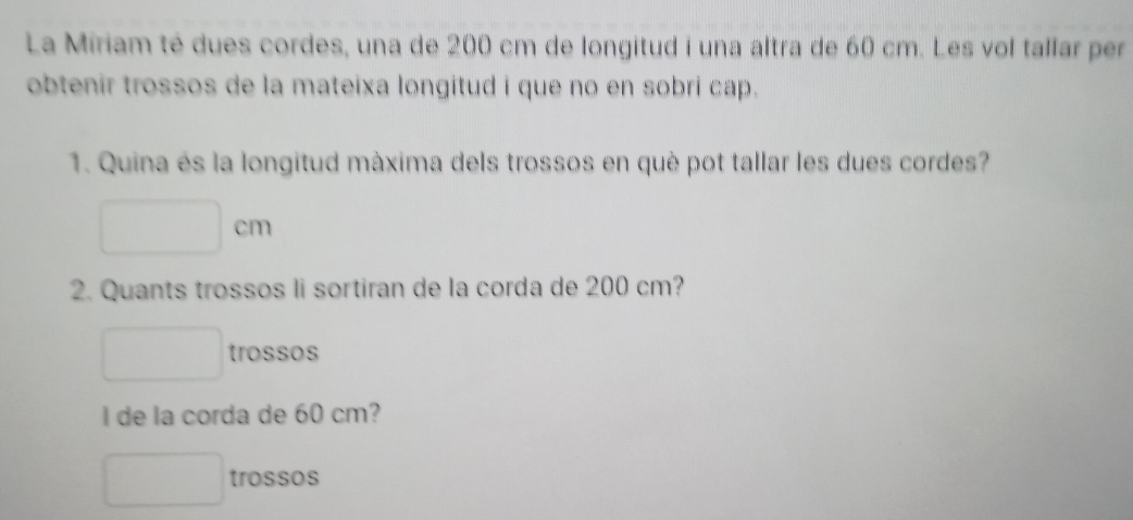 La Miriam té dues cordes, una de 200 cm de longitud i una altra de 60 cm. Les vol tallar per
obtenir trossos de la mateixa longitud i que no en sobri cap.
1. Quina es la longitud màxima dels trossos en què pot tallar les dues cordes?
m
2. Quants trossos li sortiran de la corda de 200 cm?
trossos
I de la corda de 60 cm?
trossos