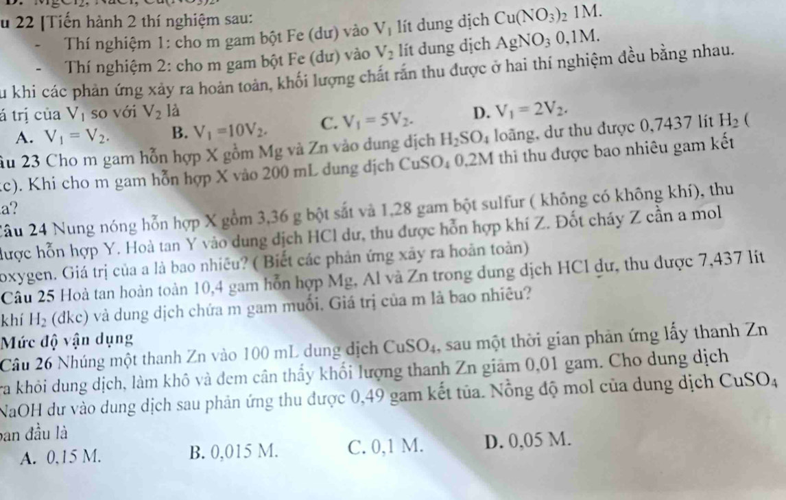 22 [Tiến hành 2 thí nghiệm sau: Cu(NO_3)_21M.
Thí nghiệm 1: cho m gam bột Fe (dư) vào V_1 ít dung địch
Thí nghiệm 2: cho m gam bột Fe (dư) vào V_2 lít dung dịch AgNO_30,1M.
Su khi các phản ứng xảy ra hoản toàn, khối lượng chất rấn thu được ở hai thí nghiệm đều bằng nhau.
tá trị của V_1 so với V_2 là D. V_1=2V_2.
A. V_1=V_2. B. V_1=10V_2. C. V_1=5V_2.
Âu 23 Cho m gam hỗn hợp X gồm Mg và Zn vào dung dịch H_2SO_4 loãng, dư thu được 0,7437 lít H_2 (
(c). Khi cho m gam hỗn hợp X vào 200 mL dung dịch CuSO₄ 0,2M thi thu được bao nhiêu gam kết
a?
Xâu 24 Nung nóng hỗn hợp X gồm 3,36 g bột sắt và 1,28 gam bột sulfur ( không có không khí), thu
được hỗn hợp Y. Hoà tan Y vào dung dịch HCl dư, thu được hỗn hợp khí Z. Đốt cháy Z cần a mol
oxygen. Giá trị của a là bao nhiều? ( Biết các phản ứng xãy ra hoàn toàn)
Câu 25 Hoà tan hoàn toàn 10,4 gam hỗn hợp Mg, Al và Zn trong dung dịch HCl dư, thu được 7,437 lit
khí H_2 (dkc) và dung dịch chứa m gam muối. Giá trị của m là bao nhiêu?
Mức độ vận dụng
Câu 26 Nhúng một thanh Zn vào 100 mL dung dịch CuSO₄, sau một thời gian phản ứng lấy thanh Zn
Tra khỏi dung dịch, làm khô và đem cân thấy khối lượng thanh Zn giám 0,01 gam. Cho dung dịch
NaOH dư vào dung dịch sau phản ứng thu được 0,49 gam kết tủa. Nỗng độ mol của dung dịch CuSO_4
ban đầu là
A. 0,15 M. B. 0,015 M. C. 0,1 M. D. 0,05 M.