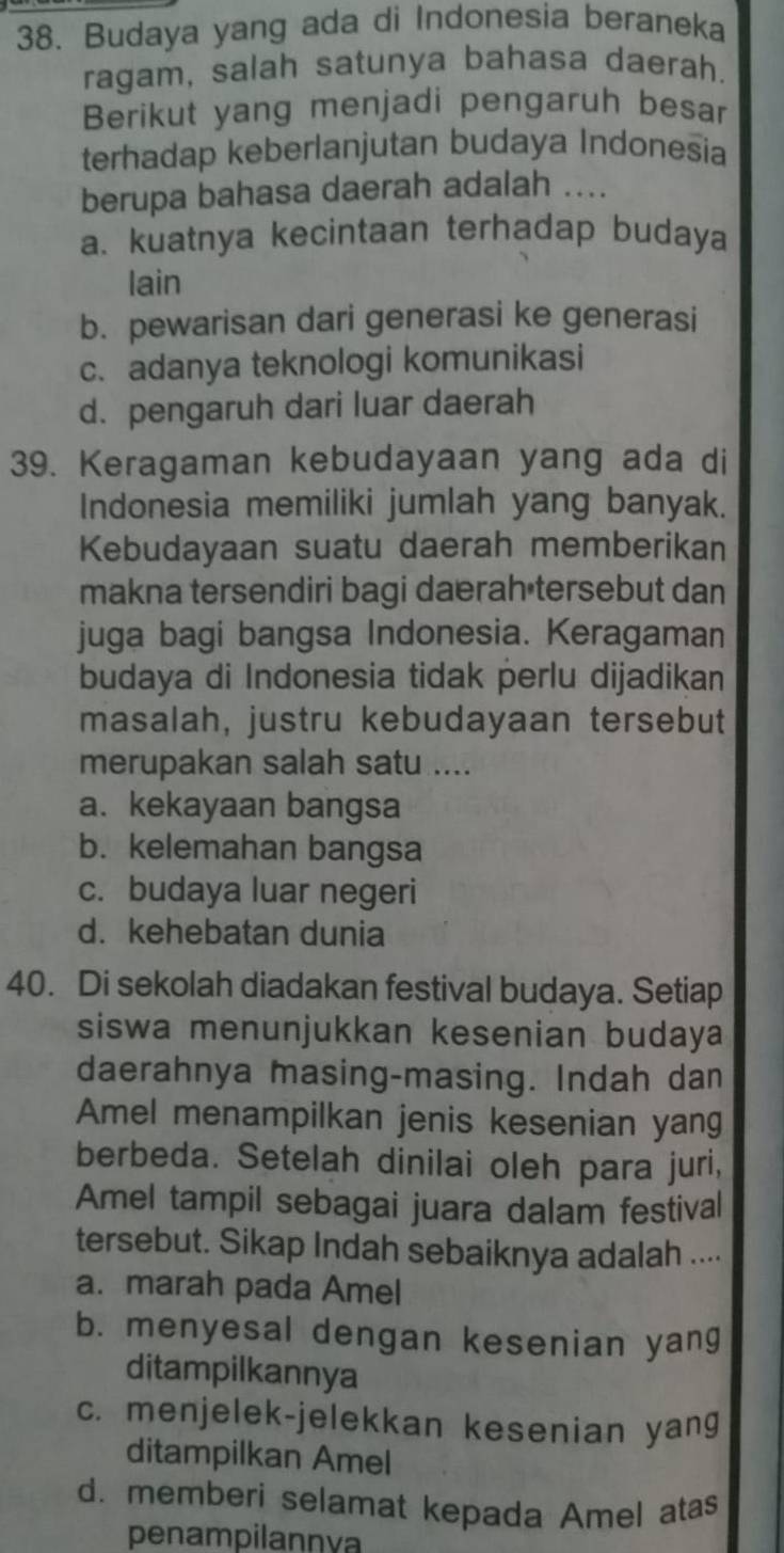 Budaya yang ada di Indonesia beraneka
ragam, salah satunya bahasa daerah.
Berikut yang menjadi pengaruh besar
terhadap keberlanjutan budaya Indonesia
berupa bahasa daerah adalah ....
a. kuatnya kecintaan terhadap budaya
lain
b. pewarisan dari generasi ke generasi
c. adanya teknologi komunikasi
d. pengaruh dari luar daerah
39. Keragaman kebudayaan yang ada di
Indonesia memiliki jumlah yang banyak.
Kebudayaan suatu daerah memberikan
makna tersendiri bagi daerah tersebut dan
juga bagi bangsa Indonesia. Keragaman
budaya di Indonesia tidak perlu dijadikan
masalah, justru kebudayaan tersebut
merupakan salah satu ....
a. kekayaan bangsa
b. kelemahan bangsa
c. budaya luar negeri
d. kehebatan dunia
40. Di sekolah diadakan festival budaya. Setiap
siswa menunjukkan kesenian budaya
daerahnya masing-masing. Indah dan
Amel menampilkan jenis kesenian yang
berbeda. Setelah dinilai oleh para juri,
Amel tampil sebagai juara dalam festival
tersebut. Sikap Indah sebaiknya adalah ....
a. marah pada Amel
b. menyesal dengan kesenian yang
ditampilkannya
c. menjelek-jelekkan kesenian yang
ditampilkan Amel
d. memberi selamat kepada Amel atas
penampilannva