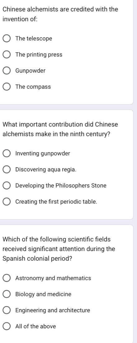 Chinese alchemists are credited with the
invention of:
The telescope
The printing press
Gunpowder
The compass
What important contribution did Chinese
alchemists make in the ninth century?
Inventing gunpowder
Discovering aqua regia.
Developing the Philosophers Stone
Creating the first periodic table.
Which of the following scientific fields
received significant attention during the
Spanish colonial period?
Astronomy and mathematics
Biology and medicine
Engineering and architecture
All of the above