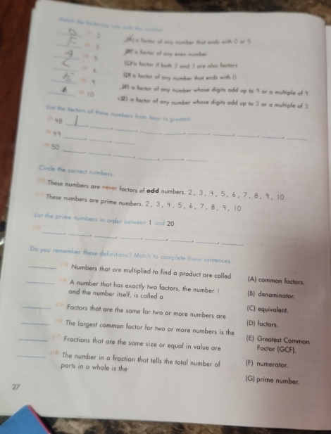 Match the lartering role with the cont-.
. 2 () a factor of any number that ends with ( or 5
_. ,
_
I a factor of any even number
” 5
IGa factor if both 2 and 3 are also factors
_ ||1 (D) a factor of any number that ends with (
_ =4 _(E) a factor of any number whose digits add up to 9 or a multiple of 9
_ =10 () a factor of any number whose digits add up to 3 or a multiple of 3
_
List the factors of these numbers from least to greatest
_
48
_
_
“ 9. ______. ,_ 
_
.
_.
_
_
50
_
_
_.
_.
Circle the correct numbers
These numbers are never factors of odd numbers. 2 ， 3 ， 4 ， 5 ， 6 ， 7 ， 8 ， 9 ， 10
These numbers are prime numbers. 2 ， 3 ， 4 ， 5 ， 6 ， 7 ， 8 ， 9 ， 10
List the prime numbers in order between 1 and 20
_
(12)
_
_
_
_
_
_
_
Do you remember these definitions? Match to complete these sentences.
_Numbers that are multiplied to find a product are called (A) common factors.
_A number that has exactly two factors, the number ! (B) denominator.
and the number itself, is called a (C) equivalent.
_Factors that are the same for two or more numbers are (D) factors.
_The largest common factor for two or more numbers is the (E) Greatest Common
_. Fractions that are the same size or equal in value are Factor (GCF).
_The number in a fraction that tells the total number of (F) numerator.
parts in a whole is the
(G) prime number.
27