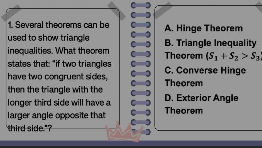 C
C
1. Several theorems can be C A. Hinge Theorem
used to show triangle
C
C B. Triangle Inequality
inequalities. What theorem C Theorem (S_1+S_2>S_3)
states that: “if two triangles C C. Converse Hinge
have two congruent sides, C a
C Theorem
then the triangle with the C
longer third side will have a C D. Exterior Angle
larger angle opposite that C Theorem
third side.”?