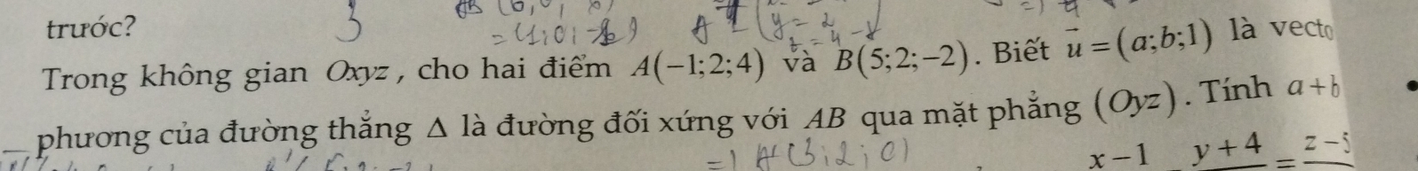 trước? 
Trong không gian Oxyz , cho hai điểm A(-1;2;4) và B(5;2;-2). Biết vector u=(a;b;1) là vecto 
phương của đường thắng Δ là đường đối xứng với AB qua mặt phẳng (Oyz). Tính a+b
x-1y+4=_ z-5