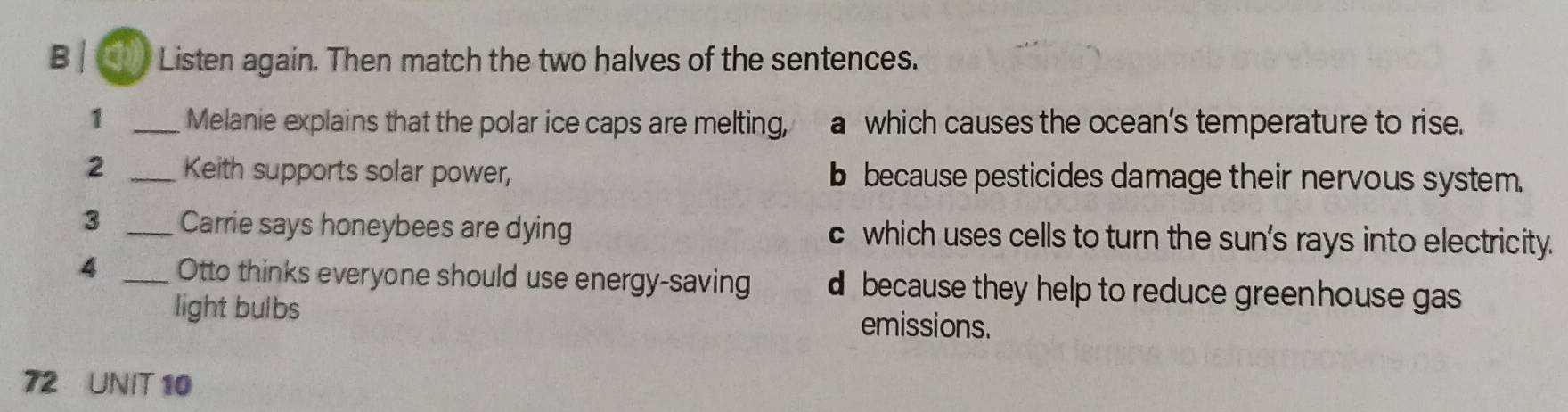 Listen again. Then match the two halves of the sentences.
1 _Melanie explains that the polar ice caps are melting, a which causes the ocean's temperature to rise.
2 _Keith supports solar power, b because pesticides damage their nervous system.
3 _Carrie says honeybees are dying c which uses cells to turn the sun's rays into electricity.
4 _Otto thinks everyone should use energy-saving d because they help to reduce greenhouse gas
light bulbs emissions.
72 UNIT 10