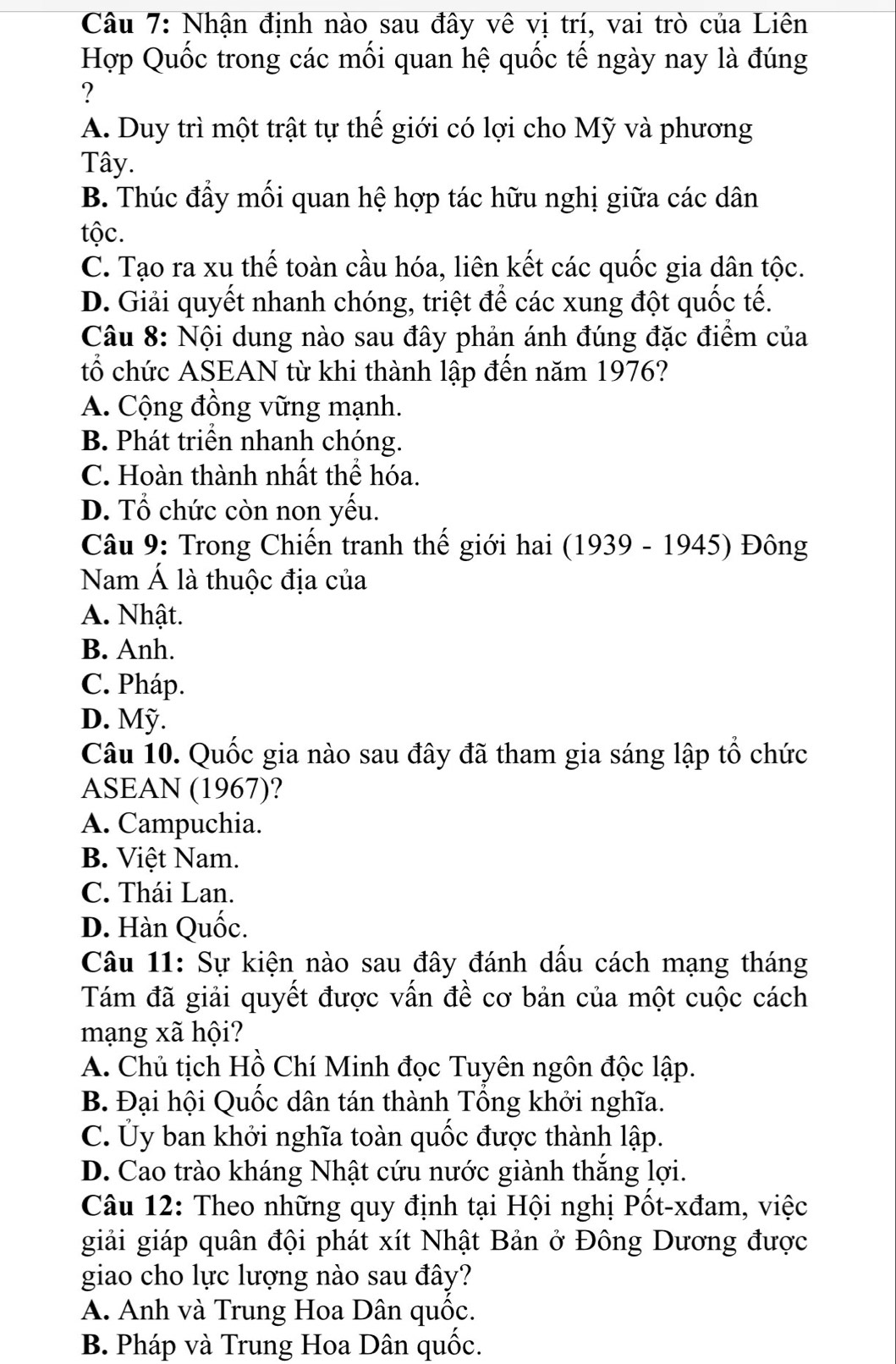 Nhận định nào sau đây vê vị trí, vai trò của Liên
Hợp Quốc trong các mối quan hệ quốc tế ngày nay là đúng
?
A. Duy trì một trật tự thể giới có lợi cho Mỹ và phương
Tây.
B. Thúc đẩy mối quan hệ hợp tác hữu nghị giữa các dân
tộc.
C. Tạo ra xu thế toàn cầu hóa, liên kết các quốc gia dân tộc.
D. Giải quyết nhanh chóng, triệt để các xung đột quốc tế.
Câu 8: Nội dung nào sau đây phản ánh đúng đặc điểm của
tổ chức ASEAN từ khi thành lập đến năm 1976?
A. Cộng đồng vững mạnh.
B. Phát triển nhanh chóng.
C. Hoàn thành nhất thể hóa.
D. Tổ chức còn non yếu.
Câu 9: Trong Chiến tranh thế giới hai (1939 - 1945) Đông
Nam Á là thuộc địa của
A. Nhật.
B. Anh.
C. Pháp.
D. Mỹ.
Câu 10. Quốc gia nào sau đây đã tham gia sáng lập tổ chức
ASEAN (1967)?
A. Campuchia.
B. Việt Nam.
C. Thái Lan.
D. Hàn Quốc.
Câu 11: Sự kiện nào sau đây đánh dấu cách mạng tháng
Tám đã giải quyết được vấn đề cơ bản của một cuộc cách
mạng xã hội?
A. Chủ tịch Hồ Chí Minh đọc Tuyên ngôn độc lập.
B. Đại hội Quốc dân tán thành Tổng khởi nghĩa.
C. Ủy ban khởi nghĩa toàn quốc được thành lập.
D. Cao trào kháng Nhật cứu nước giành thắng lợi.
Câu 12: Theo những quy định tại Hội nghị Pốt-xđam, việc
giải giáp quân đội phát xít Nhật Bản ở Đông Dương được
giao cho lực lượng nào sau đây?
A. Anh và Trung Hoa Dân quốc.
B. Pháp và Trung Hoa Dân quốc.