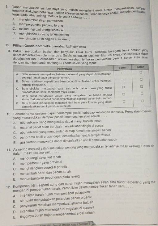 Tanah merupakan sumber daya yang mudah mengalami erosi. Untuk mengantisipasi damo
tersebut dilakukan beberapa metode konservasi tan 9a Saiah satunya adalah metode pembuata
teras pada lahan miring. Metode tersebut bertujuan . . . .
A. menghambat aliran permukaan
B. memperpendek panjang lereng
C. melindungi dari energi kinetik air
D. menghindari air yang terkonsentrasi
E. menyimpan air di bagian atas lereng
B. Pilihan Ganda Kompleks (Jawaban lebih dari satu)
9. Batuan merupakan bagian dari penyusun kerak bumi. Terdapat beragam jenis batuan yang
dapat dimanfaatkan oleh manusia. Selain itu, batuan juga memiliki nīlai ekonomis sehingga dapa
diperjualbelikan. Berdasarkan uraian tersebut, tentukan pernyataan berikut benar atau salah
dengan memberi
10. Fenomena vulkanisme dapat berdampak positif terhadap kehidupan manusia. Pernyataan berikut
yang menunjukkan dampak positif fenomena tersebut adalah . . . .
A. abu vulkanik yang mengendap dapat menyuburkan tanah
B. material padat akan berubah menjadi lahar dingin di sungai
C. abu vulkanik yang mengendap di atap rumah menambah beban
D. panorama hasil erupsi dapat dimanfaatkan untuk tempat wisata
E. gas karbon monoksida dapat dimanfaatkan untuk pembuatan sabun
11. Air sering menjadi salah satu faktor penting yang menyebabkan terjadinya mass wasting. Peran air
dalam mass wasting yaitu . . . .
A. mengurangi daya ikat tanah
B. memperbesar gaya gravitasi
C. menghilangkan vegetasi perintis
D. menambah berat dan beban tanah
E. menumbangkan pepohonan pada lereng
12. Komponen iklim seperti suhu dan curah hujan merupakan salah satu faktor terpenting yang me-
mengaruhi pembentukan tanah. Peran iklim dalam pembentukan tanah yaitu , , . .
A. intensitas curah hujan mempercepat pelapukan
B. air hujan menyebabkan pelarutan bahan organik
C. penyinaran matahari memperkuat struktur batuan
D. intensitas hujan memengaruhi vegetasi di atasnya
E. tingginya curah hujan memperlambat erosi batuan
5 : Genon SMAMA Kwlss X Sømestir 2