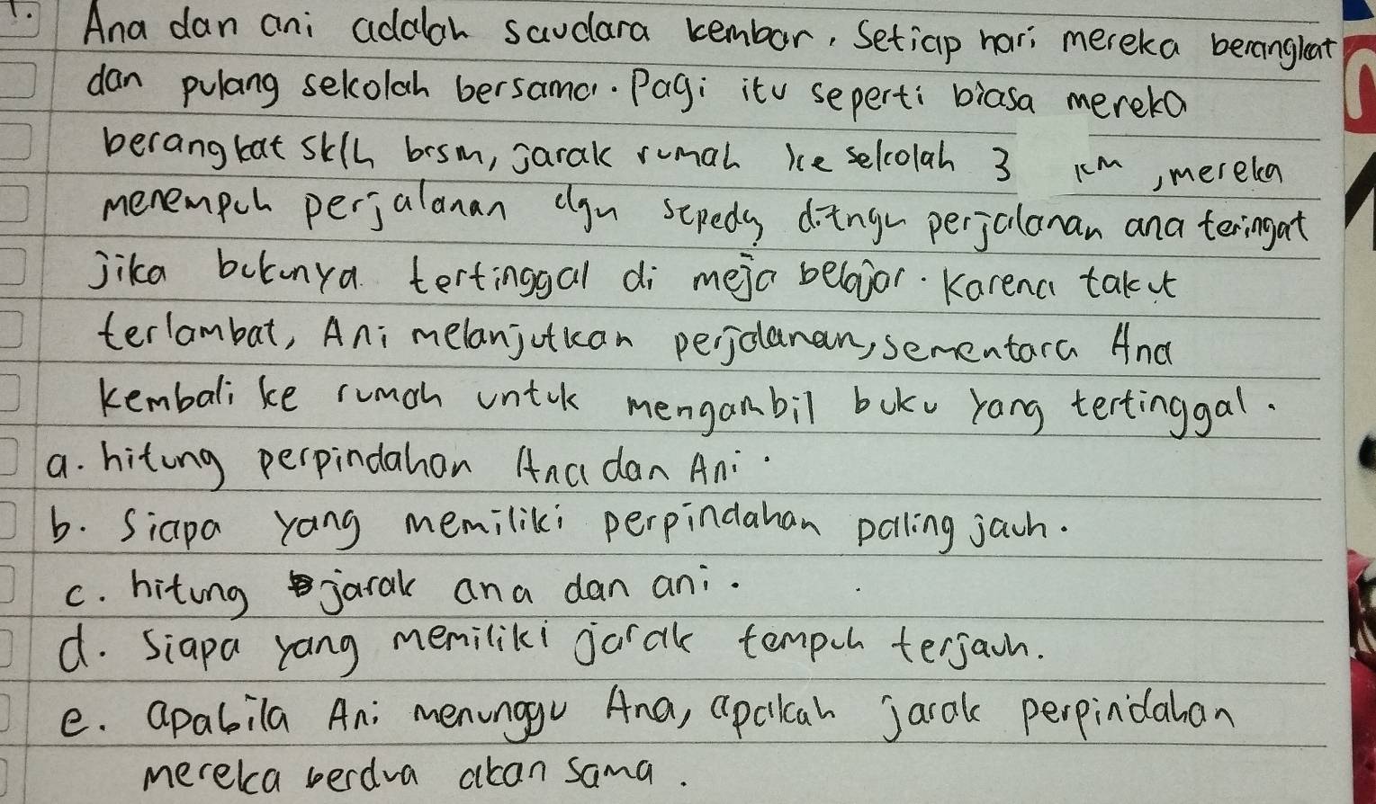 Ana dan ani addlar saudlara kembor, Setiap hari mereka berangleat
dan pulang sekolah bersamo. Pag; itv sepert: biasa mereko
berangbat sklh bosm, sarak rumal ie selcolah 3 Km, merela
menempch perjalanan clgu scpedy ding perjalonan ana teringat
jika boknya tertinggal di meja belojor. Karena takx
terlambat, Ani melanjotkan perjolanan, sementara And
kembali ke rumoh untik menganbil boku yang tertinggal.
a. hitong perpindahon Anc dan Ani
b. Siapa yang memiliki perpindahan polling jacn.
c. hiting jarak ana dan ani.
d. Siapa yang meniliki jarak tempoh terjaon.
e. apabila An; menunggv Ana, apcilcah jarak perpindahan
merekca berdva acan sama.