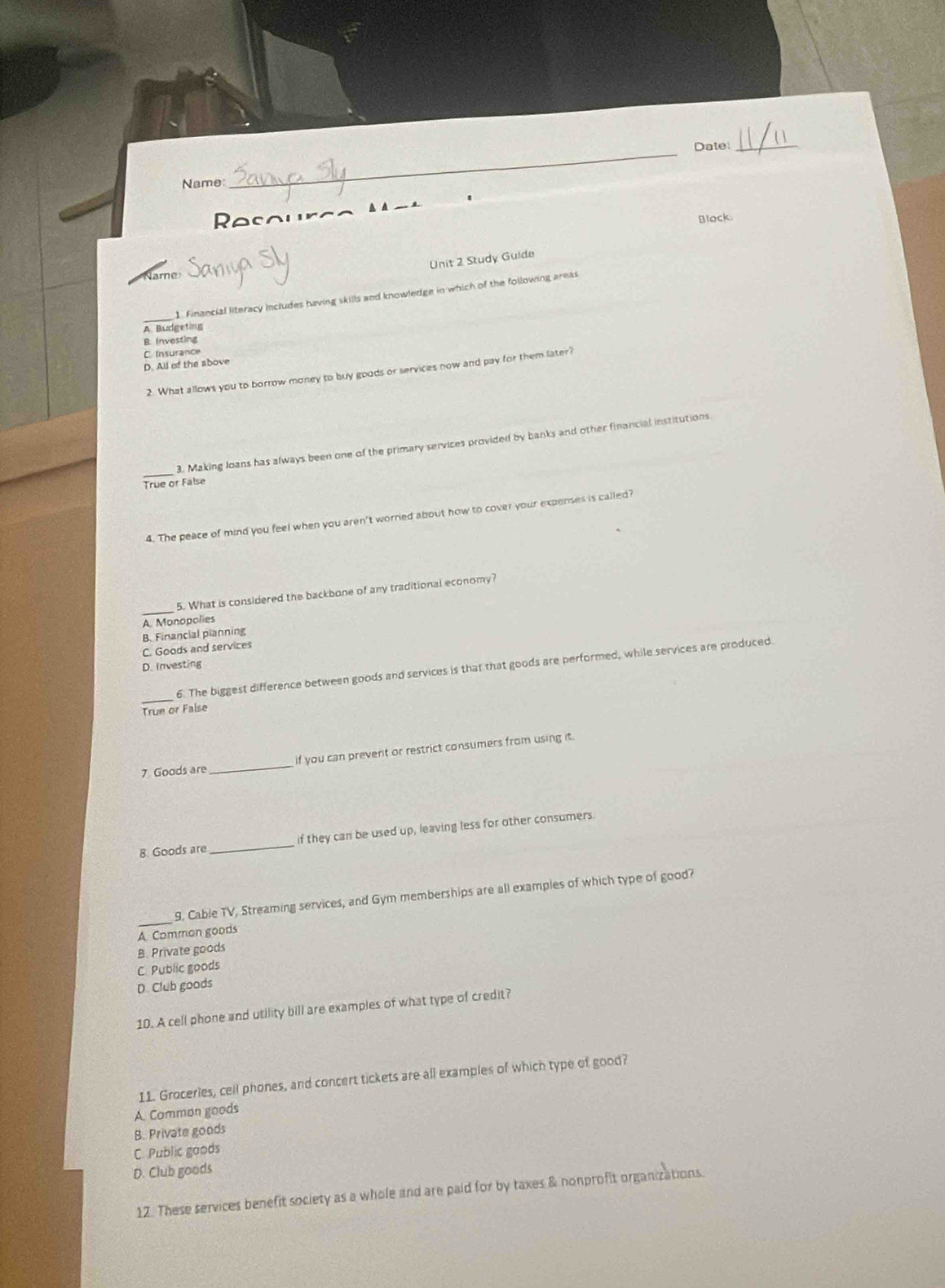 Date_
Name:
_
Resouro ▲ A __ _
Block.
Name Dania
Unit 2 Study Guide
1. Financial literacy includes having skills and knowledge in which of the following areas
A Budgeting
B. Investing
C. Insurance
D. All of the sbove
2. What allows you to borrow money to buy goods or services now and pay for them later?
_
3. Making loans has always been one of the primary services provided by banks and other financial institutions
True or False
4. The peace of mind you feel when you aren't worred about how to cover your expenses is called?
5. What is considered the backbone of any traditional economy?
A Monopolies
B. Financial planning
C. Goods and services
D. Investing
_
6. The biggest difference between goods and services is that that goods are performed, while services are produced
True or False
7 Goods are_ if you can prevent or restrict consumers from using it.
8. Goods are _if they can be used up, leaving less for other consumers.
_
9. Cable TV, Streaming services, and Gym memberships are all examples of which type of good?
A Common goods
B. Private goods
C Public goods
D. Club goods
10. A cell phone and utility bill are examples of what type of credit?
11. Groceries, cell phones, and concert tickets are all examples of which type of good?
A Common goods
B. Private goods
C. Public goods
D. Club goods
12. These services benefit society as a whole and are paid for by taxes & nonprofit organizations.