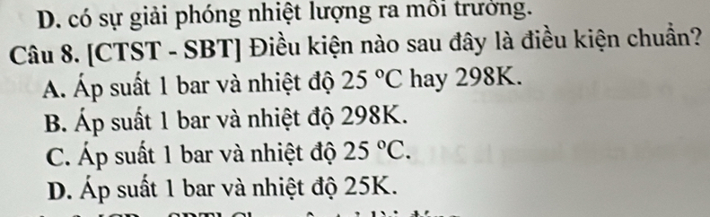 D. có sự giải phóng nhiệt lượng ra mồi trưởng.
Câu 8. [CTST - SBT] Điều kiện nào sau đây là điều kiện chuẩn?
Á. Áp suất 1 bar và nhiệt độ 25°C hay 298K.
B. Áp suất 1 bar và nhiệt độ 298K.
C. Áp suất 1 bar và nhiệt độ 25°C.
D. Áp suất 1 bar và nhiệt độ 25K.