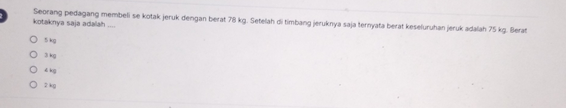 Seorang pedagang membeli se kotak jeruk dengan berat 78 kg. Setelah di timbang jeruknya saja ternyata berat keseluruhan jeruk adalah 75 kg. Berat
kotaknya saja adalah ....
5 kg
3 kg
4 kg
2 kg