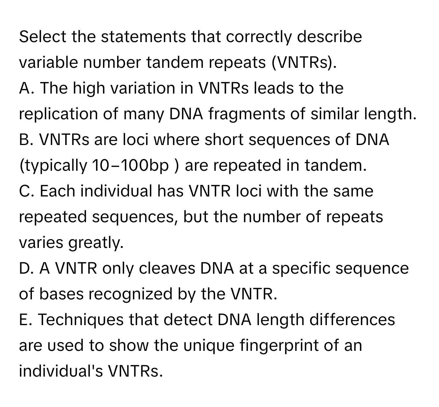 Select the statements that correctly describe variable number tandem repeats (VNTRs).

A. The high variation in VNTRs leads to the replication of many DNA fragments of similar length. 
B. VNTRs are loci where short sequences of DNA (typically 10−100bp ) are repeated in tandem. 
C. Each individual has VNTR loci with the same repeated sequences, but the number of repeats varies greatly. 
D. A VNTR only cleaves DNA at a specific sequence of bases recognized by the VNTR. 
E. Techniques that detect DNA length differences are used to show the unique fingerprint of an individual's VNTRs.