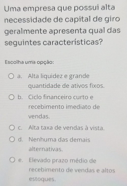 Uma empresa que possui alta
necessidade de capital de giro
geralmente apresenta qual das
seguintes características?
Escolha uma opção:
a. Alta liquidez e grande
quantidade de ativos fixos.
b. Ciclo financeiro curto e
recebimento imediato de
vendas.
c. Alta taxa de vendas à vista.
d. Nenhuma das demais
alternativas.
e. Elevado prazo médio de
recebimento de vendas e altos
estoques.