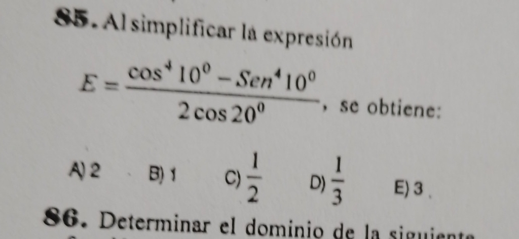 S5. Al simplificar la expresión
E= (cos^410^0-Sen^410^0)/2cos 20^0  , se obtiene:
A) 2 B) 1 C)  1/2  D)  1/3  E) 3
86. Determinar el dominio de la siguiente